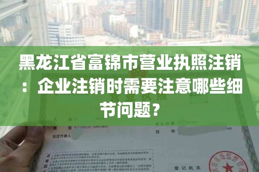 黑龙江省富锦市营业执照注销：企业注销时需要注意哪些细节问题？