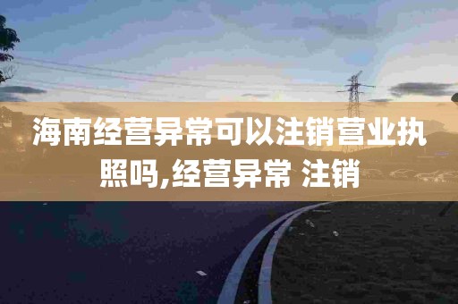 海南经营异常可以注销营业执照吗,经营异常 注销