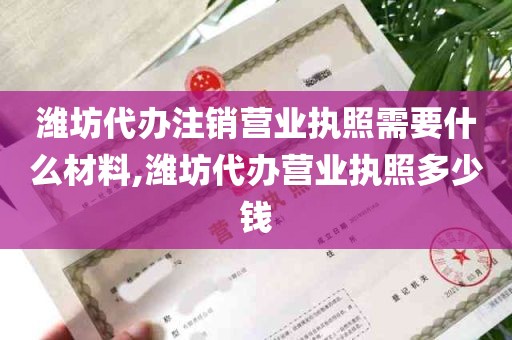 潍坊代办注销营业执照需要什么材料,潍坊代办营业执照多少钱