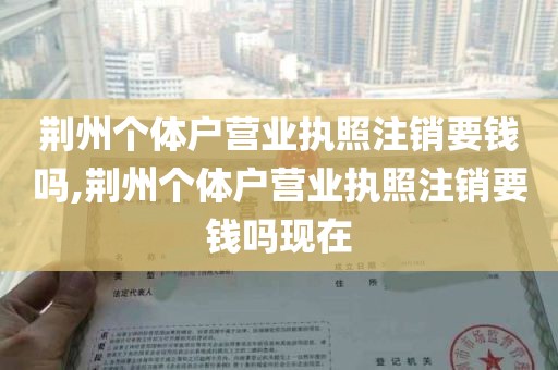 荆州个体户营业执照注销要钱吗,荆州个体户营业执照注销要钱吗现在