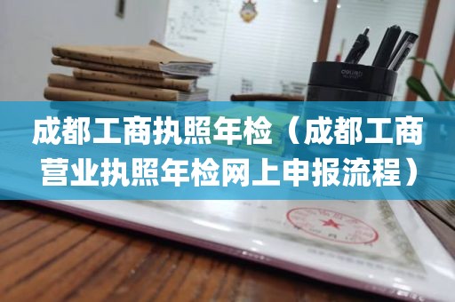 成都工商执照年检（成都工商营业执照年检网上申报流程）