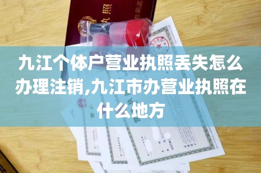 九江个体户营业执照丢失怎么办理注销,九江市办营业执照在什么地方