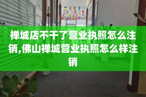 禅城店不干了营业执照怎么注销,佛山禅城营业执照怎么样注销