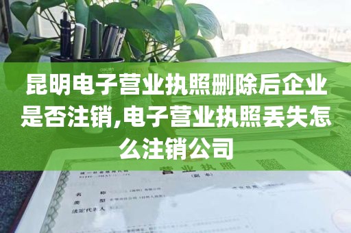 昆明电子营业执照删除后企业是否注销,电子营业执照丢失怎么注销公司