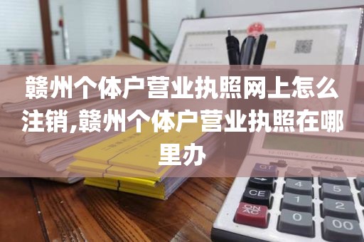 赣州个体户营业执照网上怎么注销,赣州个体户营业执照在哪里办