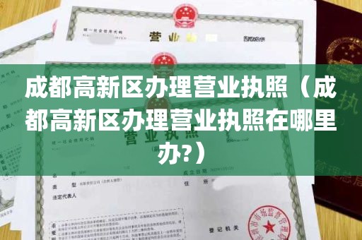 成都高新区办理营业执照（成都高新区办理营业执照在哪里办?）