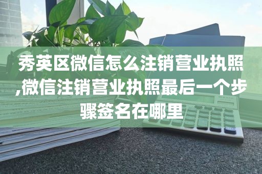 秀英区微信怎么注销营业执照,微信注销营业执照最后一个步骤签名在哪里