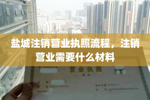 盐城注销营业执照流程，注销营业需要什么材料