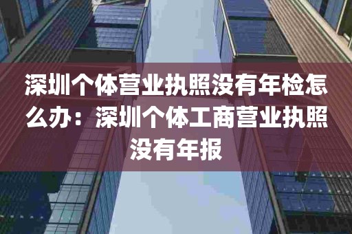 深圳个体营业执照没有年检怎么办：深圳个体工商营业执照没有年报