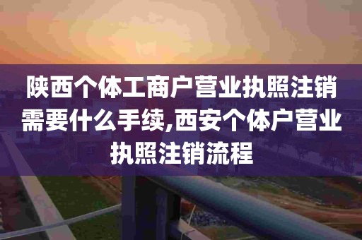 陕西个体工商户营业执照注销需要什么手续,西安个体户营业执照注销流程