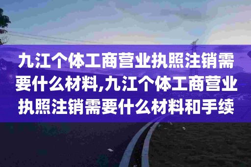 九江个体工商营业执照注销需要什么材料,九江个体工商营业执照注销需要什么材料和手续