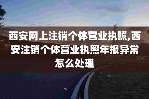 西安网上注销个体营业执照,西安注销个体营业执照年报异常怎么处理