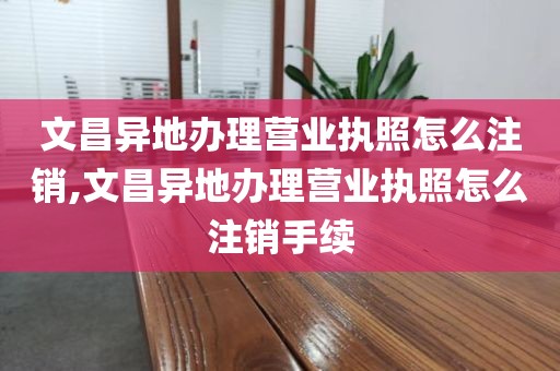 文昌异地办理营业执照怎么注销,文昌异地办理营业执照怎么注销手续