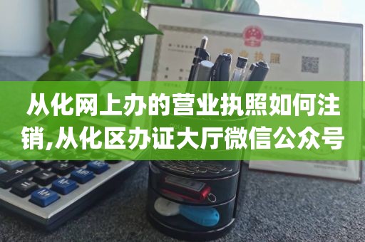 从化网上办的营业执照如何注销,从化区办证大厅微信公众号