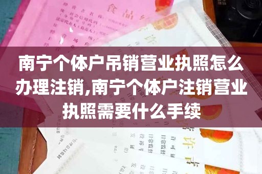 南宁个体户吊销营业执照怎么办理注销,南宁个体户注销营业执照需要什么手续