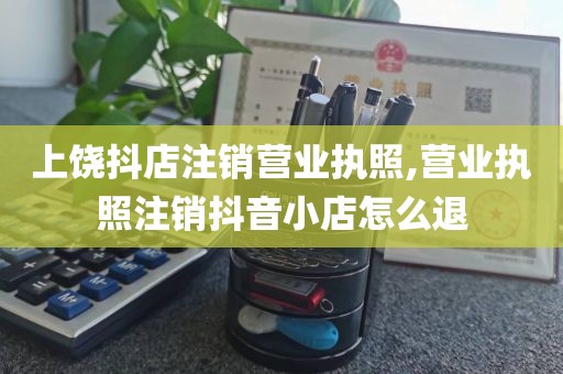 上饶抖店注销营业执照,营业执照注销抖音小店怎么退