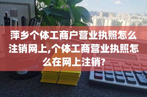 萍乡个体工商户营业执照怎么注销网上,个体工商营业执照怎么在网上注销?