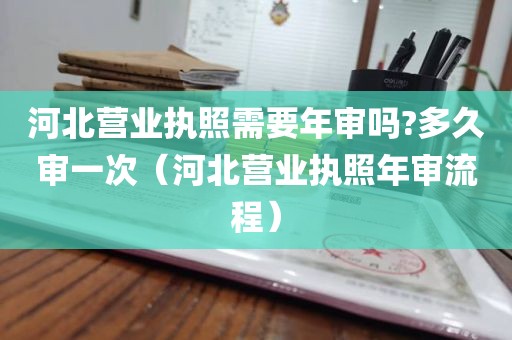 河北营业执照需要年审吗?多久审一次（河北营业执照年审流程）