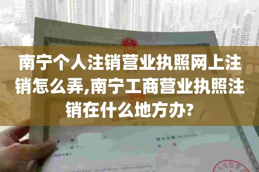 南宁个人注销营业执照网上注销怎么弄,南宁工商营业执照注销在什么地方办?