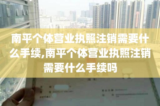 南平个体营业执照注销需要什么手续,南平个体营业执照注销需要什么手续吗