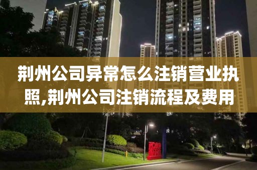 荆州公司异常怎么注销营业执照,荆州公司注销流程及费用