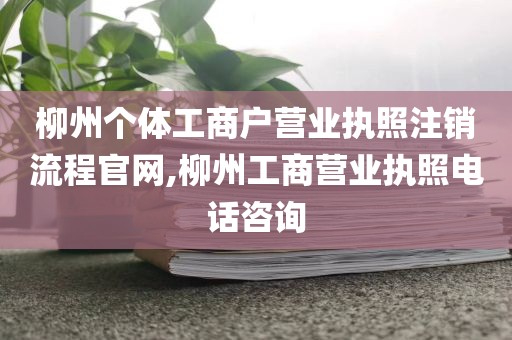 柳州个体工商户营业执照注销流程官网,柳州工商营业执照电话咨询