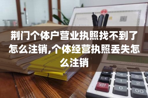 荆门个体户营业执照找不到了怎么注销,个体经营执照丢失怎么注销