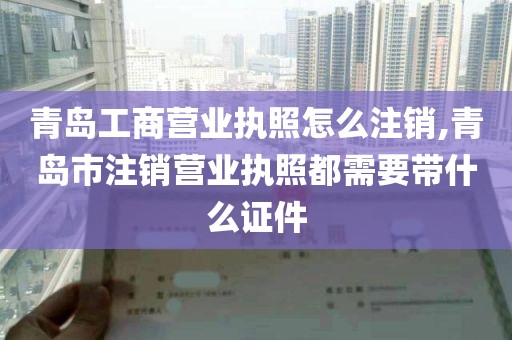 青岛工商营业执照怎么注销,青岛市注销营业执照都需要带什么证件