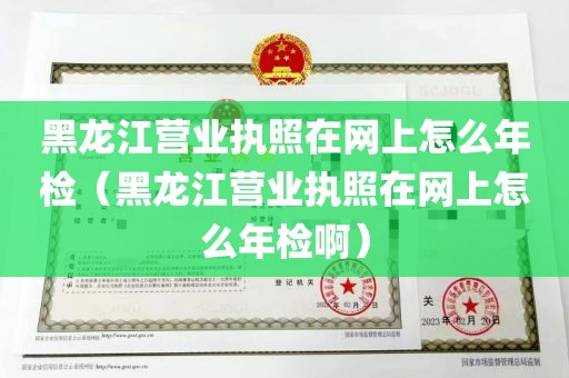 黑龙江营业执照在网上怎么年检（黑龙江营业执照在网上怎么年检啊）