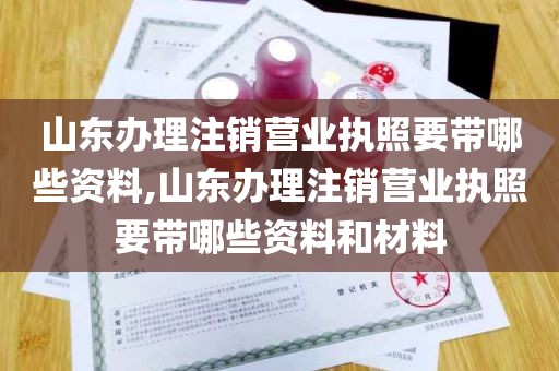 山东办理注销营业执照要带哪些资料,山东办理注销营业执照要带哪些资料和材料