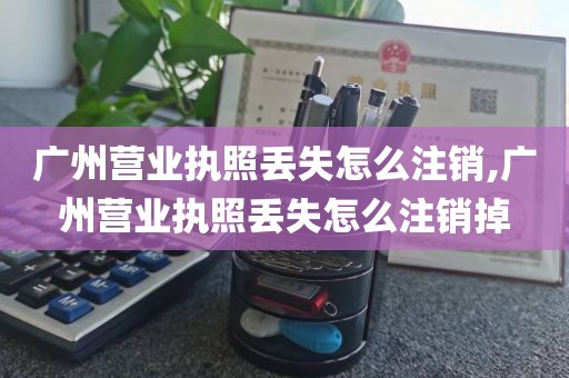 广州营业执照丢失怎么注销,广州营业执照丢失怎么注销掉