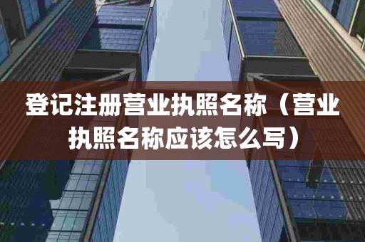 登记注册营业执照名称（营业执照名称应该怎么写）