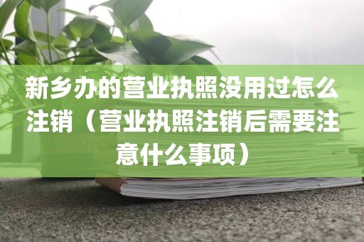 新乡办的营业执照没用过怎么注销（营业执照注销后需要注意什么事项）