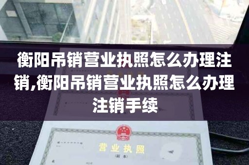 衡阳吊销营业执照怎么办理注销,衡阳吊销营业执照怎么办理注销手续