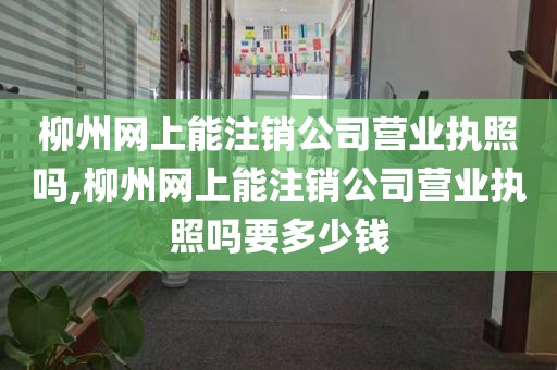 柳州网上能注销公司营业执照吗,柳州网上能注销公司营业执照吗要多少钱