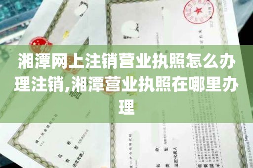 湘潭网上注销营业执照怎么办理注销,湘潭营业执照在哪里办理