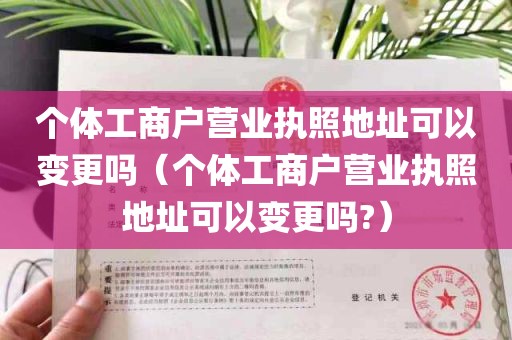 个体工商户营业执照地址可以变更吗（个体工商户营业执照地址可以变更吗?）