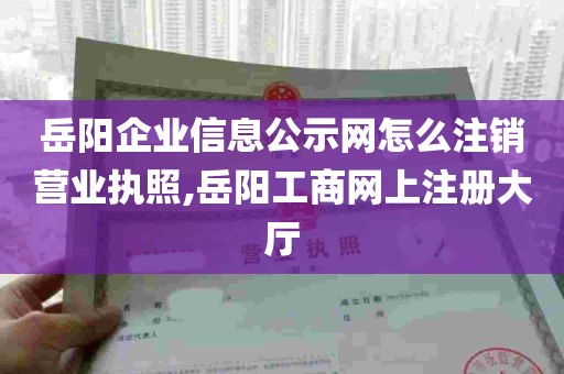 岳阳企业信息公示网怎么注销营业执照,岳阳工商网上注册大厅