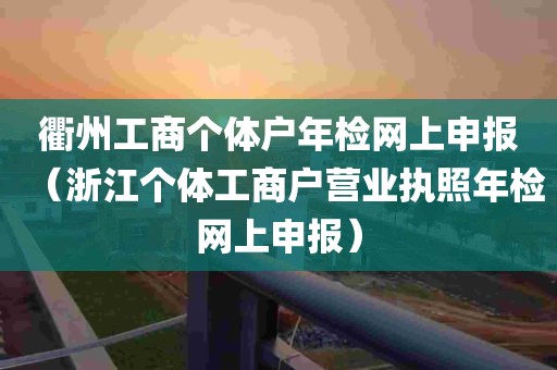 衢州工商个体户年检网上申报（浙江个体工商户营业执照年检网上申报）