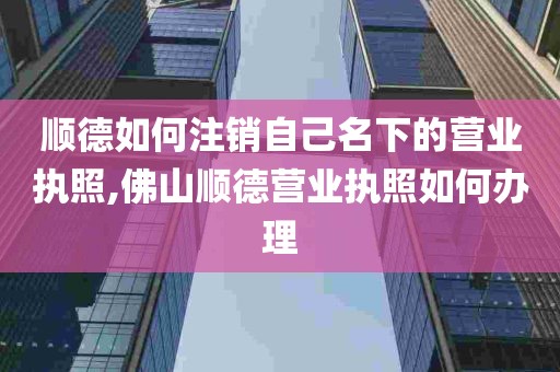 顺德如何注销自己名下的营业执照,佛山顺德营业执照如何办理