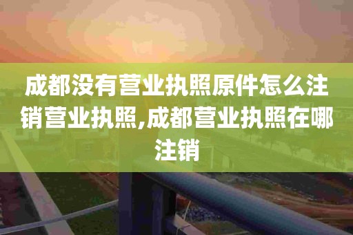 成都没有营业执照原件怎么注销营业执照,成都营业执照在哪注销