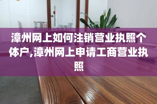 漳州网上如何注销营业执照个体户,漳州网上申请工商营业执照