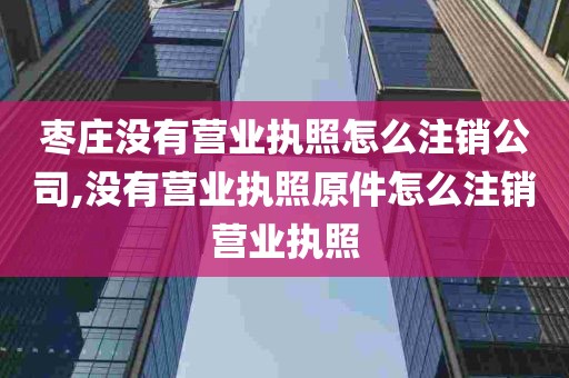 枣庄没有营业执照怎么注销公司,没有营业执照原件怎么注销营业执照