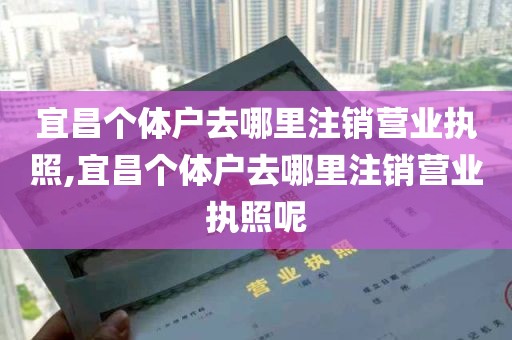 宜昌个体户去哪里注销营业执照,宜昌个体户去哪里注销营业执照呢