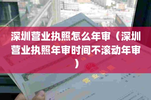 深圳营业执照怎么年审（深圳营业执照年审时间不滚动年审）