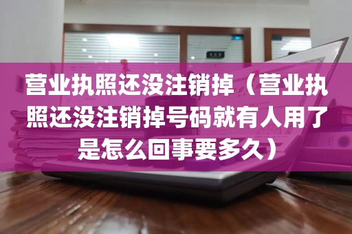 营业执照还没注销掉（营业执照还没注销掉号码就有人用了是怎么回事要多久）