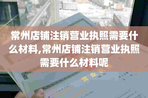 常州店铺注销营业执照需要什么材料,常州店铺注销营业执照需要什么材料呢