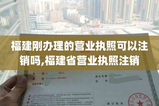 福建刚办理的营业执照可以注销吗,福建省营业执照注销