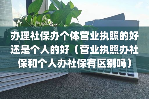 办理社保办个体营业执照的好还是个人的好（营业执照办社保和个人办社保有区别吗）