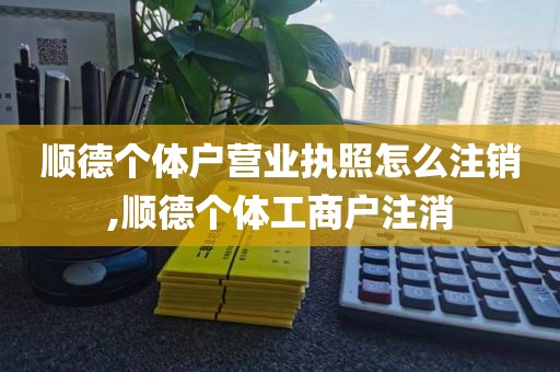 顺德个体户营业执照怎么注销,顺德个体工商户注消